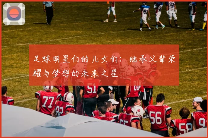 足球明星们的儿女们：继承父辈荣耀与梦想的未来之星