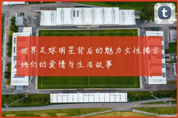 世界足球明星背后的魅力女性揭示她们的爱情与生活故事