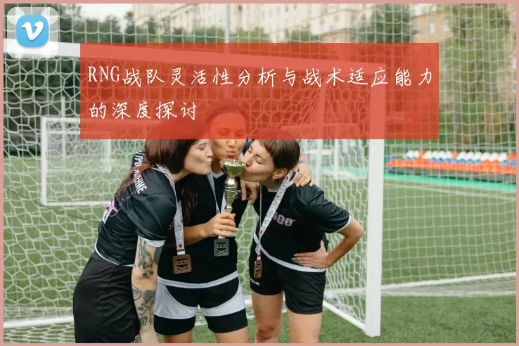RNG战队灵活性分析与战术适应能力的深度探讨