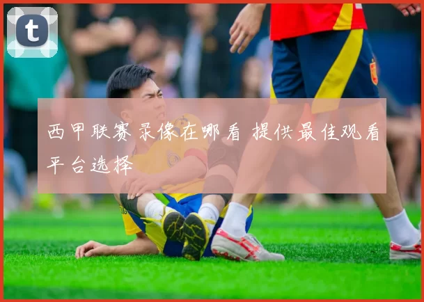 西甲联赛录像在哪看 提供最佳观看平台选择