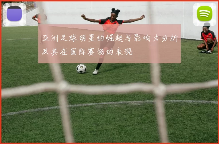 亚洲足球明星的崛起与影响力分析及其在国际赛场的表现