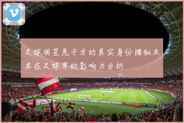 足球明星兔子牙的真实身份揭秘及其在足球界的影响力分析