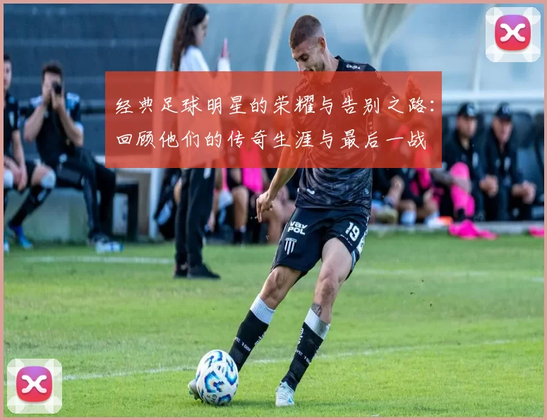 经典足球明星的荣耀与告别之路：回顾他们的传奇生涯与最后一战