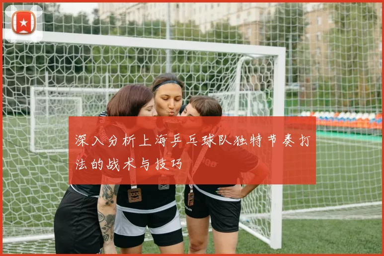 深入分析上海乒乓球队独特节奏打法的战术与技巧