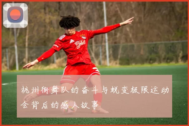 杭州街舞队的奋斗与蜕变极限运动会背后的感人故事