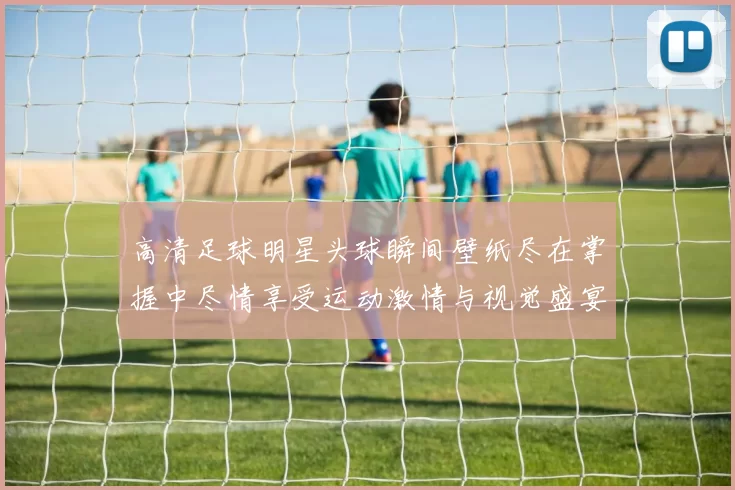 高清足球明星头球瞬间壁纸尽在掌握中尽情享受运动激情与视觉盛宴