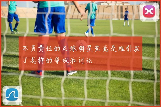 不负责任的足球明星究竟是谁引发了怎样的争议和讨论
