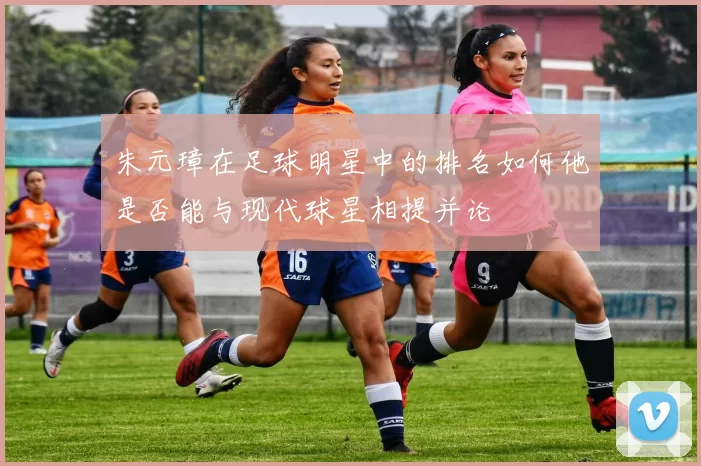 朱元璋在足球明星中的排名如何他是否能与现代球星相提并论