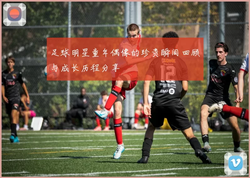 足球明星童年偶像的珍贵瞬间回顾与成长历程分享