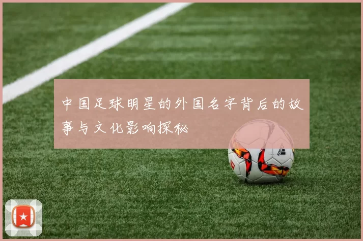 中国足球明星的外国名字背后的故事与文化影响探秘