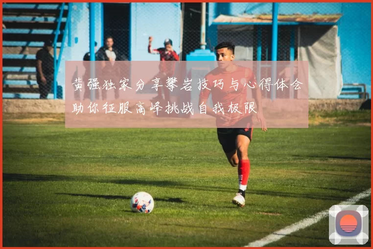 黄强独家分享攀岩技巧与心得体会助你征服高峰挑战自我极限