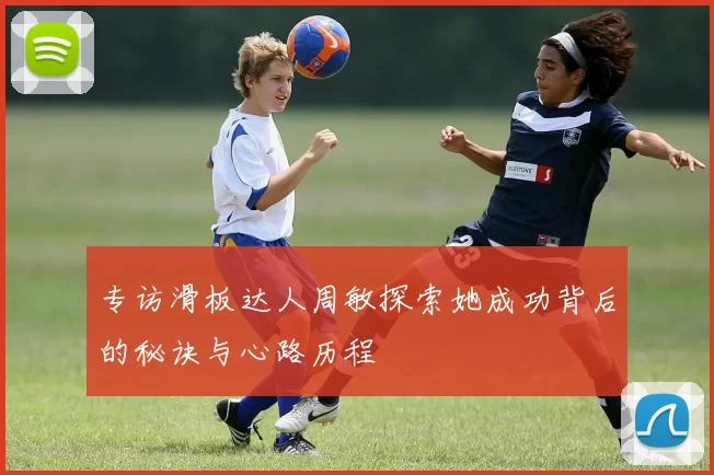 专访滑板达人周敏探索她成功背后的秘诀与心路历程
