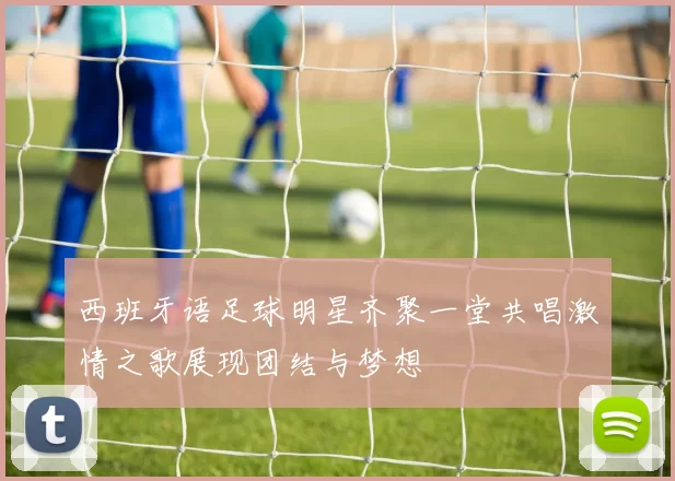 西班牙语足球明星齐聚一堂共唱激情之歌展现团结与梦想