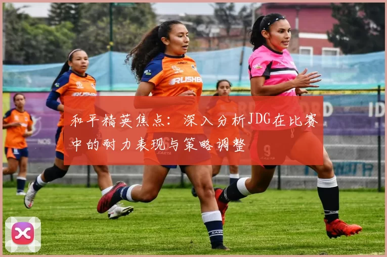 和平精英焦点：深入分析JDG在比赛中的耐力表现与策略调整