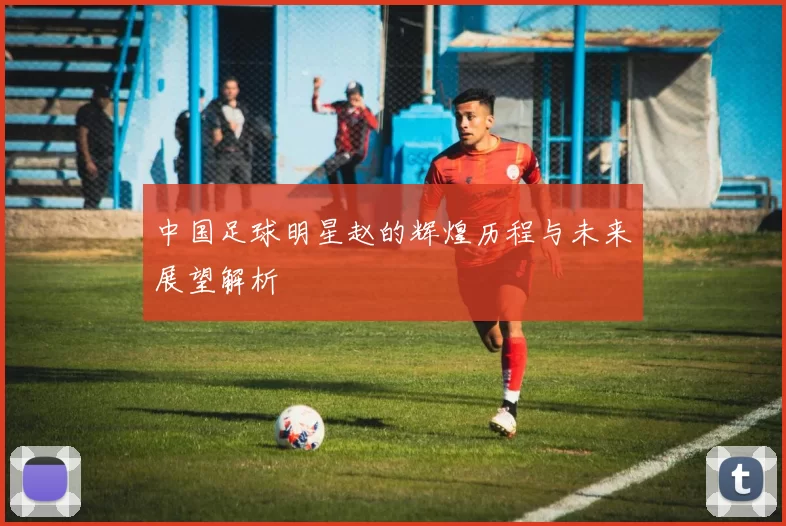 中国足球明星赵的辉煌历程与未来展望解析