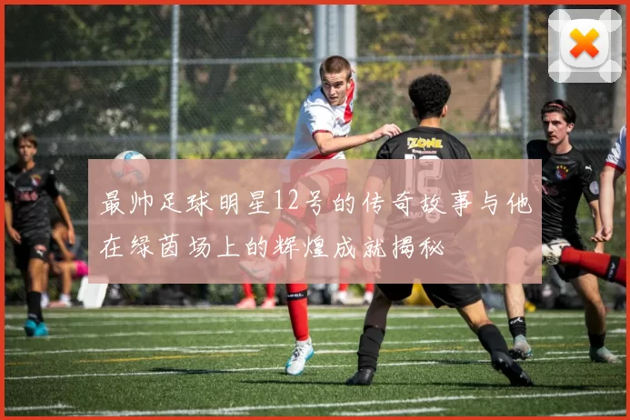 最帅足球明星12号的传奇故事与他在绿茵场上的辉煌成就揭秘