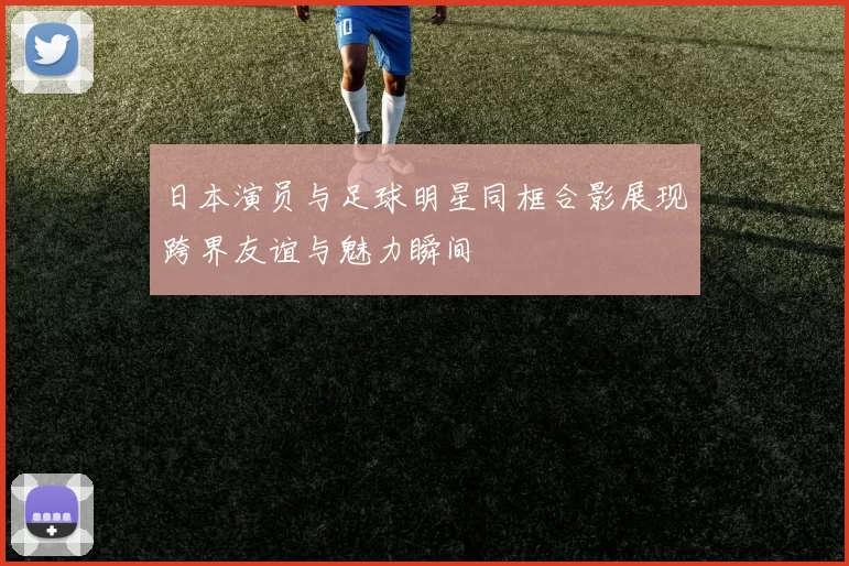 日本演员与足球明星同框合影展现跨界友谊与魅力瞬间