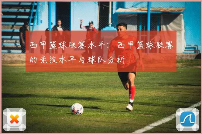 西甲篮球联赛水平：西甲篮球联赛的竞技水平与球队分析