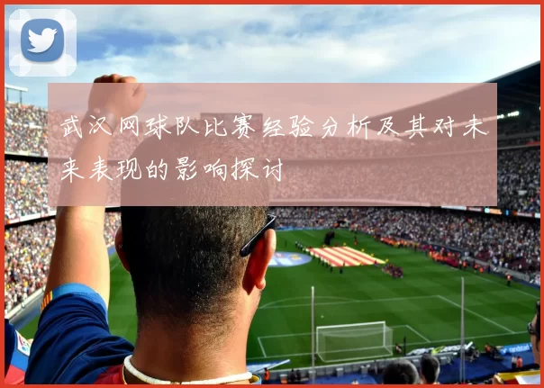 武汉网球队比赛经验分析及其对未来表现的影响探讨