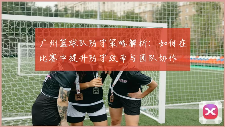 广州篮球队防守策略解析：如何在比赛中提升防守效率与团队协作