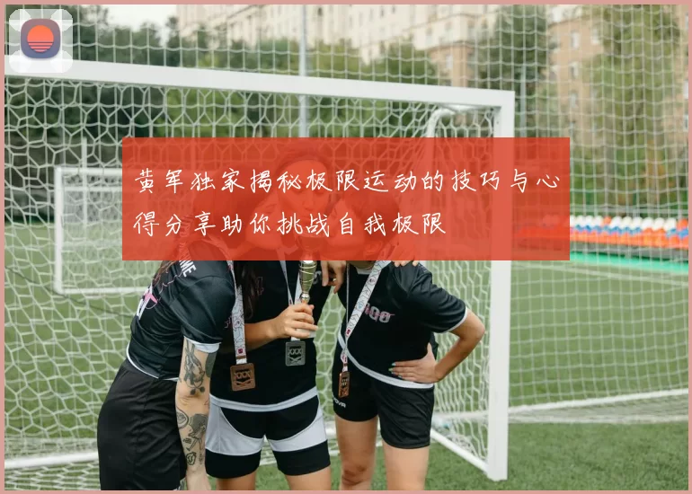 黄军独家揭秘极限运动的技巧与心得分享助你挑战自我极限