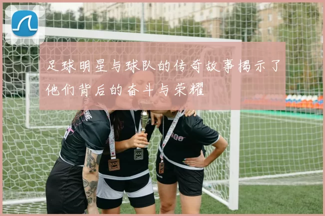 足球明星与球队的传奇故事揭示了他们背后的奋斗与荣耀