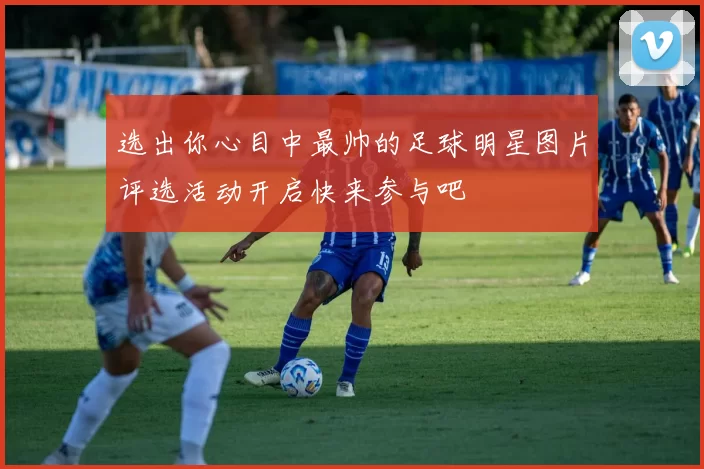 选出你心目中最帅的足球明星图片评选活动开启快来参与吧