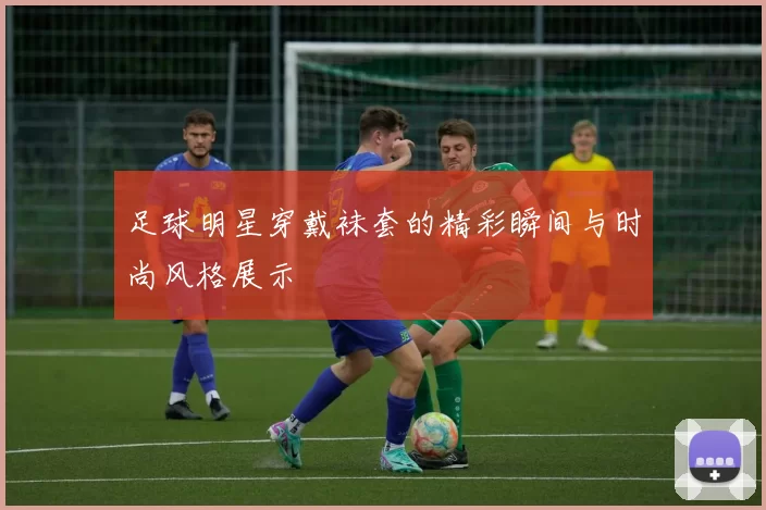 足球明星穿戴袜套的精彩瞬间与时尚风格展示