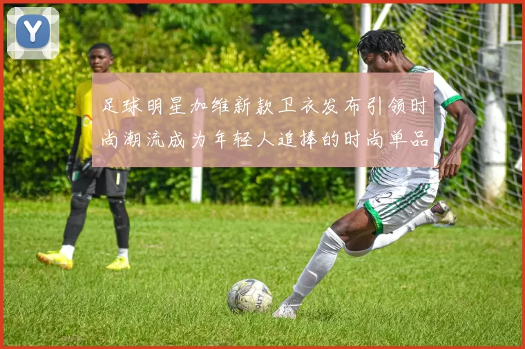 足球明星加维新款卫衣发布引领时尚潮流成为年轻人追捧的时尚单品