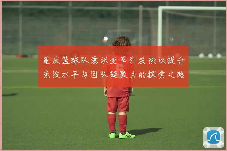 重庆篮球队意识变革引发热议提升竞技水平与团队凝聚力的探索之路