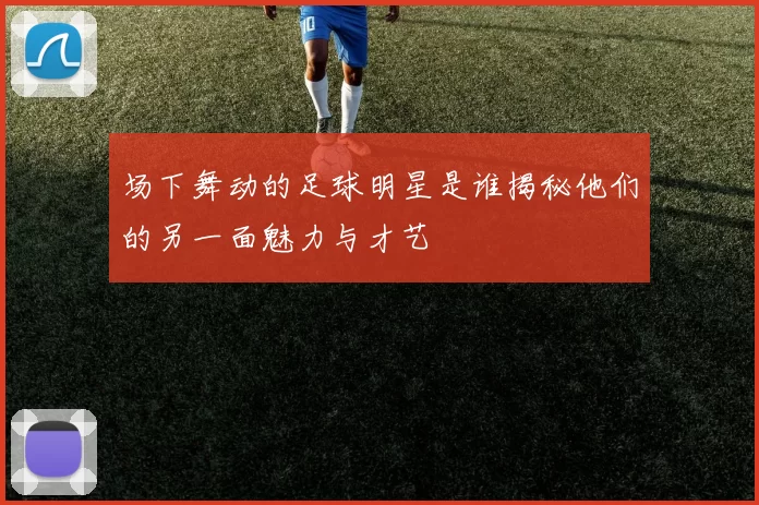 场下舞动的足球明星是谁揭秘他们的另一面魅力与才艺