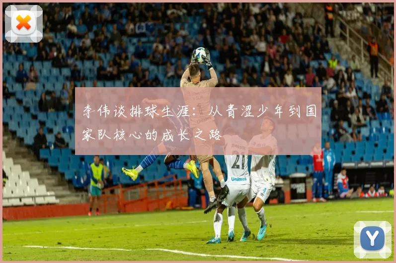 李伟谈排球生涯：从青涩少年到国家队核心的成长之路