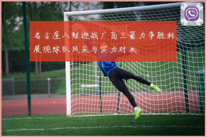 名古屋八鲸迎战广岛三箭力争胜利展现球队风采与实力对决