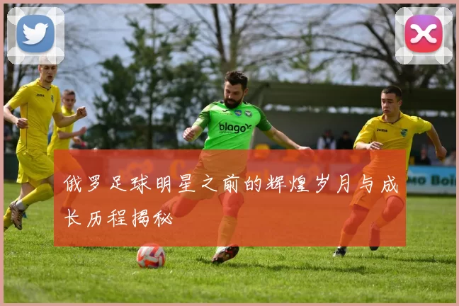 俄罗足球明星之前的辉煌岁月与成长历程揭秘