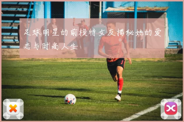 足球明星的前模特女友揭秘她的爱恋与时尚人生